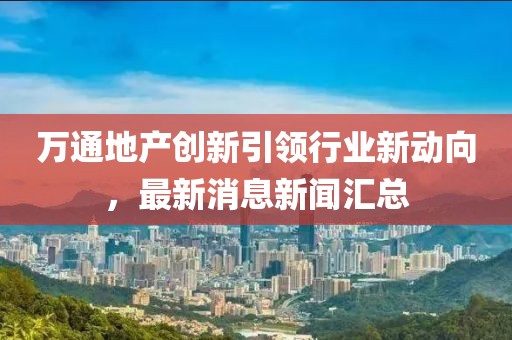萬通地產(chǎn)創(chuàng)新引領(lǐng)行業(yè)新動向，最新消息新聞匯總