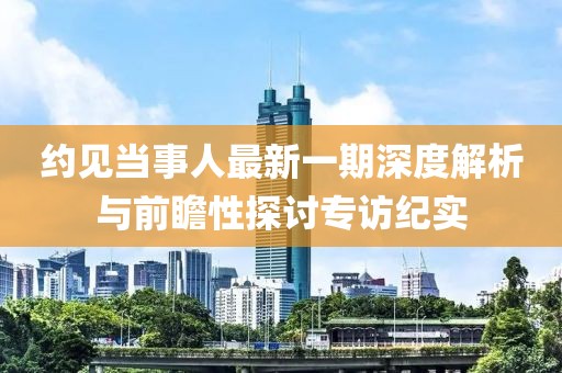 約見(jiàn)當(dāng)事人最新一期深度解析與前瞻性探討專(zhuān)訪紀(jì)實(shí)