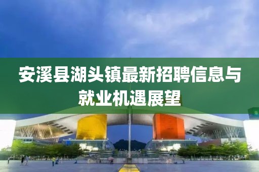 安溪縣湖頭鎮(zhèn)最新招聘信息與就業(yè)機(jī)遇展望