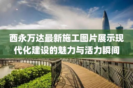 西永萬達(dá)最新施工圖片展示現(xiàn)代化建設(shè)的魅力與活力瞬間