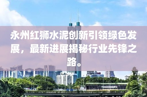 永州紅獅水泥創(chuàng)新引領(lǐng)綠色發(fā)展，最新進展揭秘行業(yè)先鋒之路。
