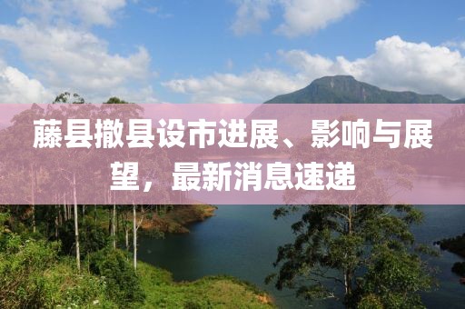 藤縣撤縣設(shè)市進(jìn)展、影響與展望，最新消息速遞