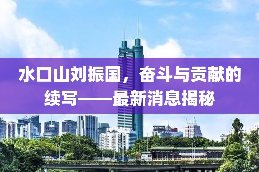 水口山劉振國(guó)，奮斗與貢獻(xiàn)的續(xù)寫——最新消息揭秘