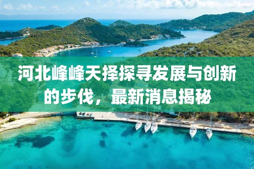 河北峰峰天擇探尋發(fā)展與創(chuàng)新的步伐，最新消息揭秘