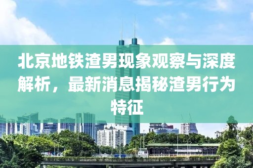 北京地鐵渣男現(xiàn)象觀察與深度解析，最新消息揭秘渣男行為特征