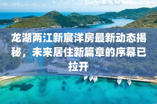 龍湖兩江新宸洋房最新動態(tài)揭秘，未來居住新篇章的序幕已拉開