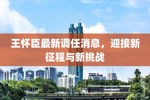 王懷臣最新調(diào)任消息，迎接新征程與新挑戰(zhàn)