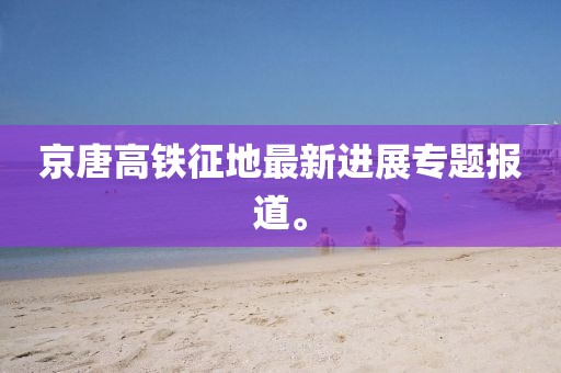 京唐高鐵征地最新進(jìn)展專題報(bào)道。