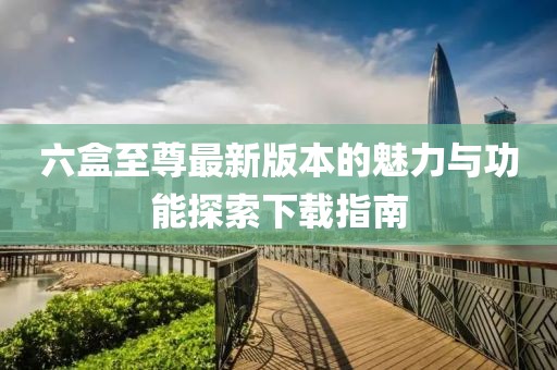 六盒至尊最新版本的魅力與功能探索下載指南