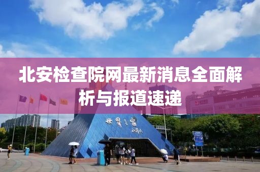 北安檢查院網(wǎng)最新消息全面解析與報(bào)道速遞
