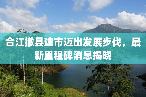 合江撤縣建市邁出發(fā)展步伐，最新里程碑消息揭曉