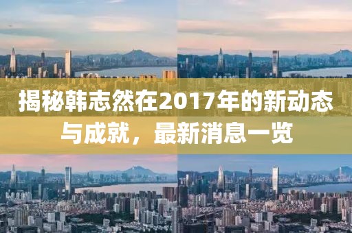 揭秘韓志然在2017年的新動態(tài)與成就，最新消息一覽