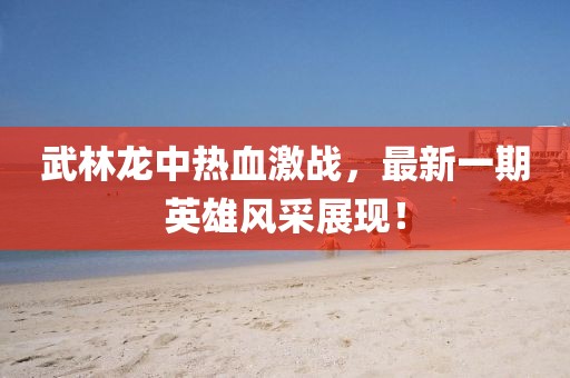 武林龍中熱血激戰(zhàn)，最新一期英雄風(fēng)采展現(xiàn)！