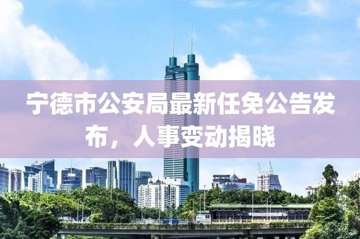 寧德市公安局最新任免公告發(fā)布，人事變動揭曉