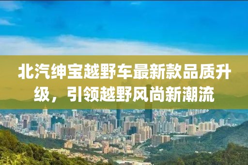 北汽紳寶越野車最新款品質(zhì)升級，引領(lǐng)越野風尚新潮流
