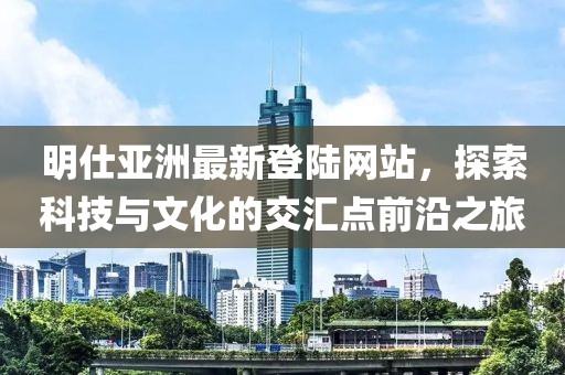 明仕亞洲最新登陸網(wǎng)站，探索科技與文化的交匯點前沿之旅