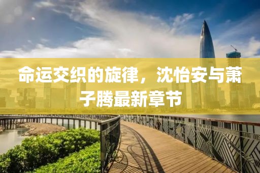 命運(yùn)交織的旋律，沈怡安與蕭子騰最新章節(jié)