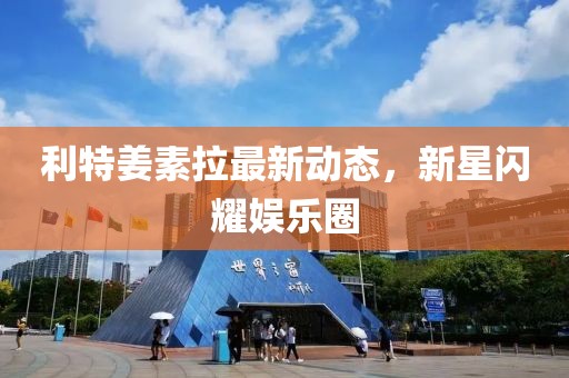 利特姜素拉最新動態(tài)，新星閃耀娛樂圈