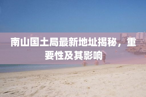 南山國土局最新地址揭秘，重要性及其影響