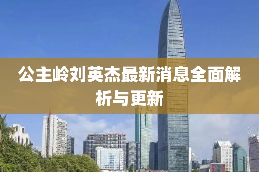 公主嶺劉英杰最新消息全面解析與更新