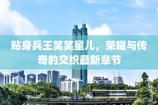 貼身兵王笑笑星兒，榮耀與傳奇的交織最新章節(jié)