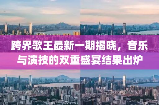 跨界歌王最新一期揭曉，音樂(lè)與演技的雙重盛宴結(jié)果出爐