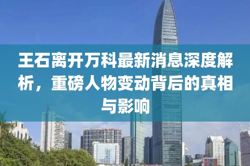 王石離開萬科最新消息深度解析，重磅人物變動背后的真相與影響