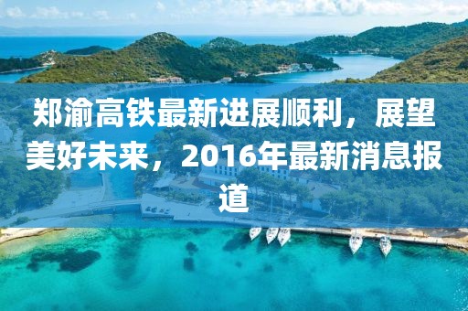 鄭渝高鐵最新進展順利，展望美好未來，2016年最新消息報道