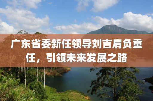 廣東省委新任領導劉吉肩負重任，引領未來發(fā)展之路