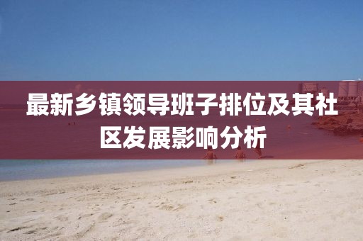 最新鄉(xiāng)鎮(zhèn)領(lǐng)導(dǎo)班子排位及其社區(qū)發(fā)展影響分析