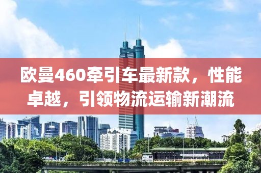 歐曼460牽引車最新款，性能卓越，引領(lǐng)物流運(yùn)輸新潮流