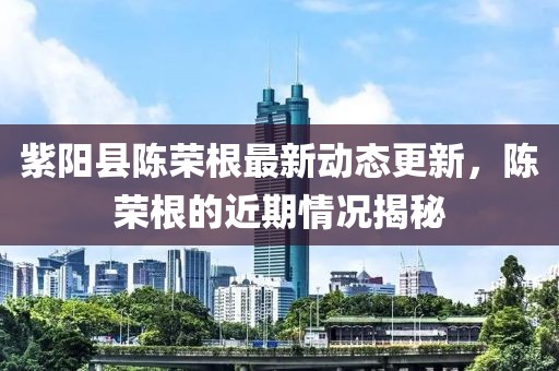 紫陽(yáng)縣陳榮根最新動(dòng)態(tài)更新，陳榮根的近期情況揭秘