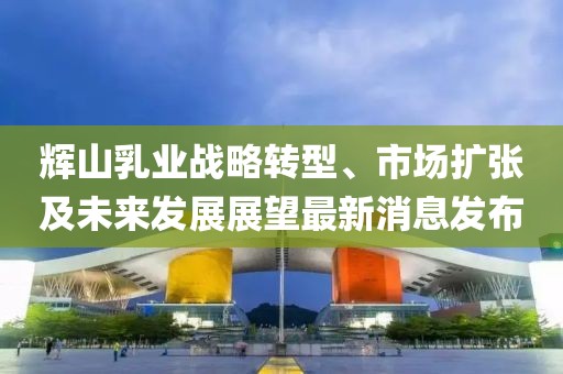 輝山乳業(yè)戰(zhàn)略轉型、市場擴張及未來發(fā)展展望最新消息發(fā)布