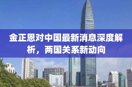金正恩對中國最新消息深度解析，兩國關(guān)系新動向