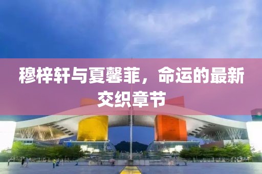 穆梓軒與夏馨菲，命運的最新交織章節(jié)