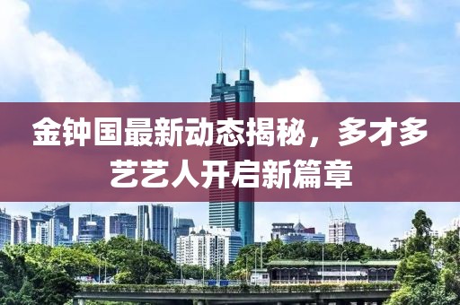 金鐘國最新動態(tài)揭秘，多才多藝藝人開啟新篇章