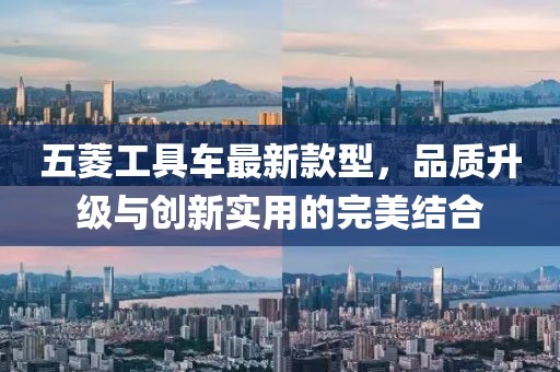 五菱工具車最新款型，品質(zhì)升級(jí)與創(chuàng)新實(shí)用的完美結(jié)合