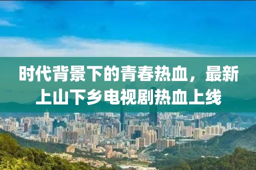 時(shí)代背景下的青春熱血，最新上山下鄉(xiāng)電視劇熱血上線