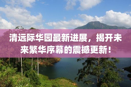 清遠(yuǎn)際華園最新進(jìn)展，揭開(kāi)未來(lái)繁華序幕的震撼更新！