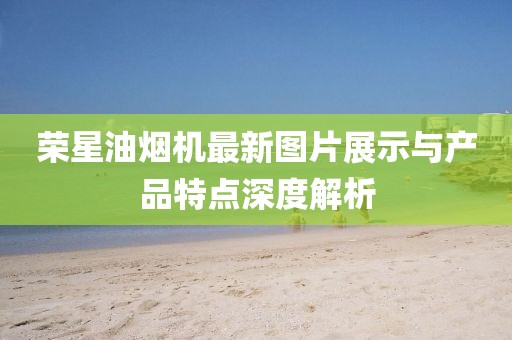 榮星油煙機(jī)最新圖片展示與產(chǎn)品特點(diǎn)深度解析