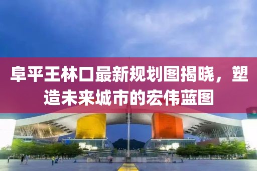 阜平王林口最新規(guī)劃圖揭曉，塑造未來(lái)城市的宏偉藍(lán)圖