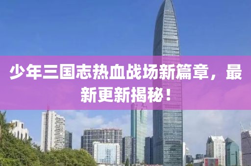 少年三國志熱血戰(zhàn)場新篇章，最新更新揭秘！