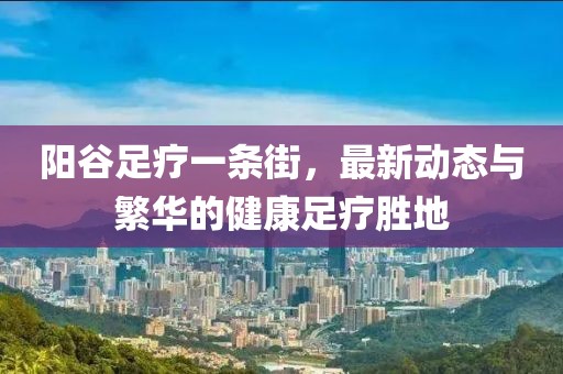 陽(yáng)谷足療一條街，最新動(dòng)態(tài)與繁華的健康足療勝地