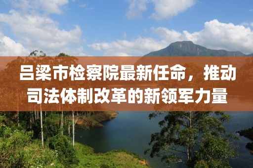 呂梁市檢察院最新任命，推動(dòng)司法體制改革的新領(lǐng)軍力量