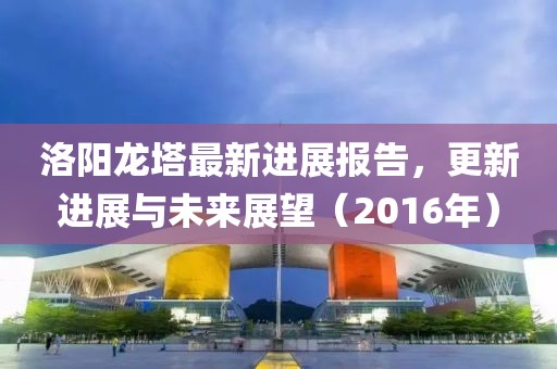 洛陽(yáng)龍塔最新進(jìn)展報(bào)告，更新進(jìn)展與未來(lái)展望（2016年）