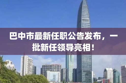 巴中市最新任職公告發(fā)布，一批新任領(lǐng)導(dǎo)亮相！