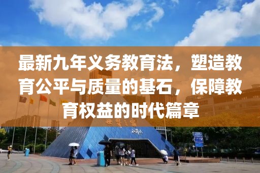 最新九年義務(wù)教育法，塑造教育公平與質(zhì)量的基石，保障教育權(quán)益的時(shí)代篇章