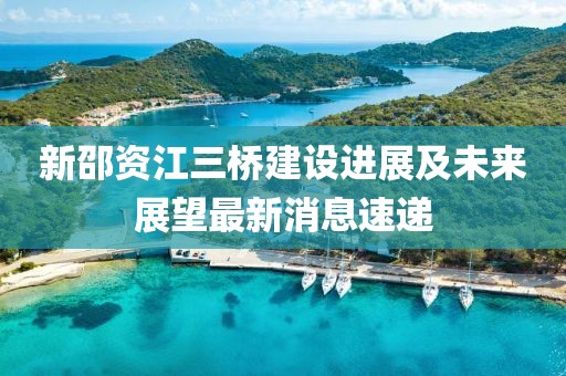新邵資江三橋建設(shè)進展及未來展望最新消息速遞
