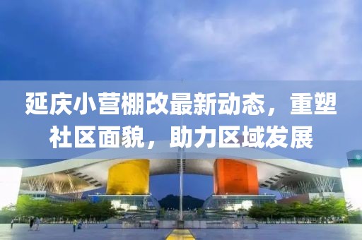 延慶小營棚改最新動態(tài)，重塑社區(qū)面貌，助力區(qū)域發(fā)展