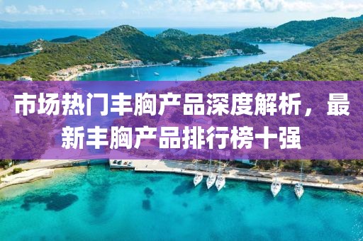 市場熱門豐胸產(chǎn)品深度解析，最新豐胸產(chǎn)品排行榜十強
